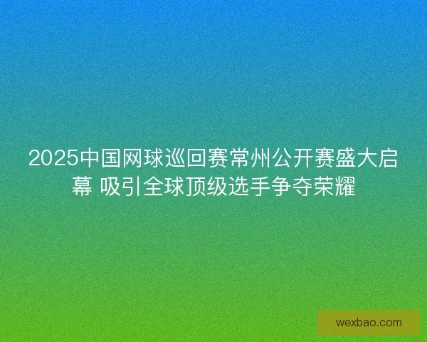 2025中国网球巡回赛常州公开赛盛大启幕 吸引全球顶级选手争夺荣耀