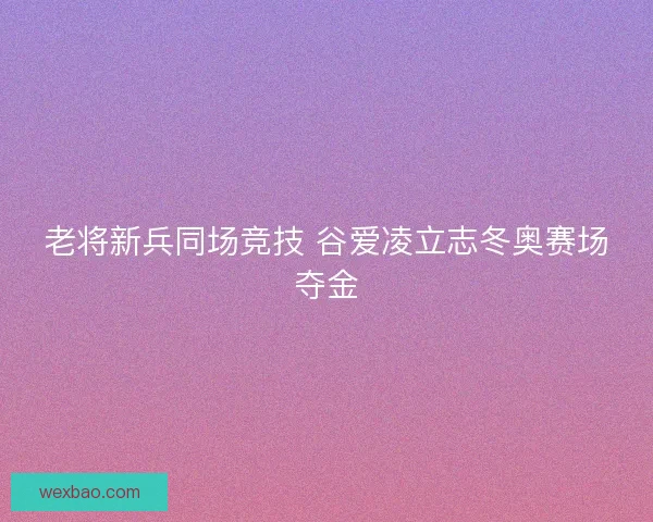 老将新兵同场竞技 谷爱凌立志冬奥赛场夺金