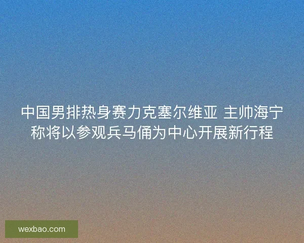 中国男排热身赛力克塞尔维亚 主帅海宁称将以参观兵马俑为中心开展新行程