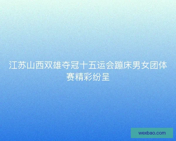 江苏山西双雄夺冠十五运会蹦床男女团体赛精彩纷呈
