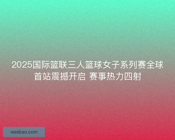 2025国际篮联三人篮球女子系列赛全球首站震撼开启 赛事热力四射