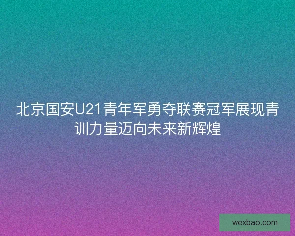 北京国安U21青年军勇夺联赛冠军展现青训力量迈向未来新辉煌