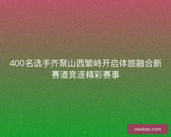 400名选手齐聚山西繁峙开启体旅融合新赛道竞逐精彩赛事