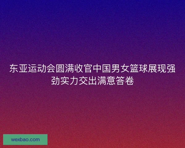 东亚运动会圆满收官中国男女篮球展现强劲实力交出满意答卷