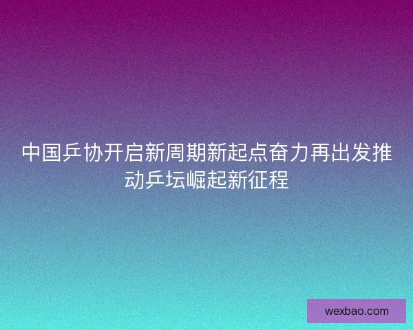 中国乒协开启新周期新起点奋力再出发推动乒坛崛起新征程