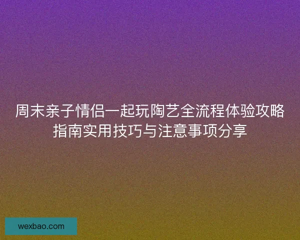 周末亲子情侣一起玩陶艺全流程体验攻略指南实用技巧与注意事项分享