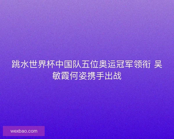 跳水世界杯中国队五位奥运冠军领衔 吴敏霞何姿携手出战