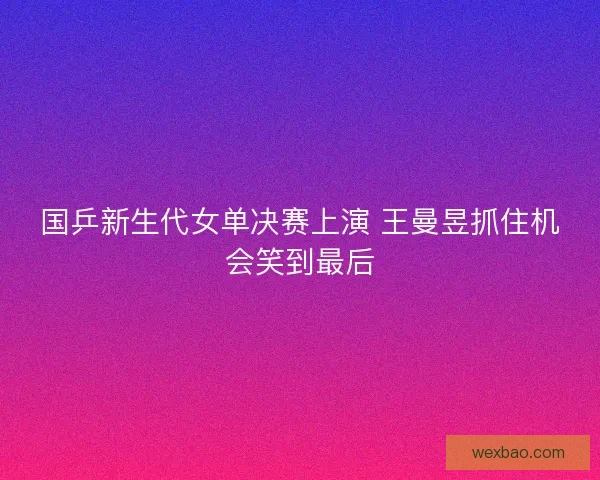 国乒新生代女单决赛上演 王曼昱抓住机会笑到最后