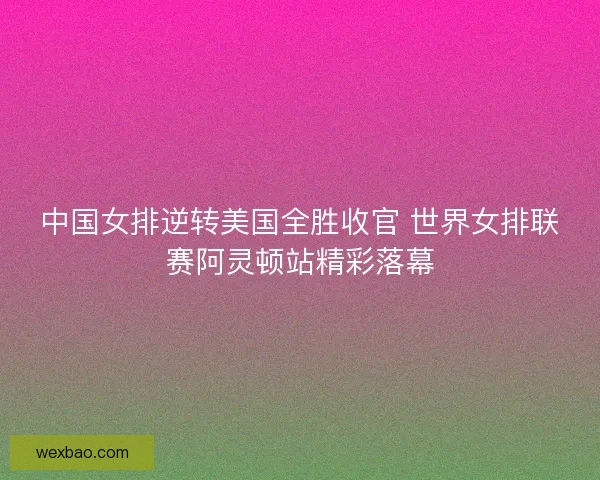 中国女排逆转美国全胜收官 世界女排联赛阿灵顿站精彩落幕
